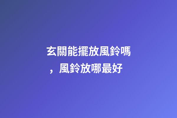 玄關能擺放風鈴嗎，風鈴放哪最好